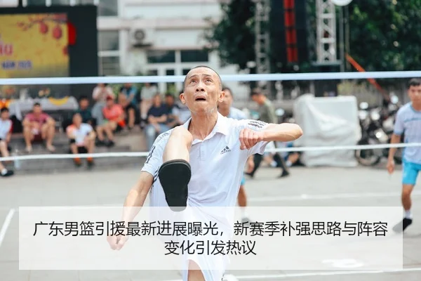 广东男篮引援最新进展曝光，新赛季补强思路与阵容变化引发热议